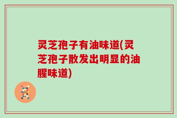 灵芝孢子有油味道(灵芝孢子散发出明显的油腥味道)