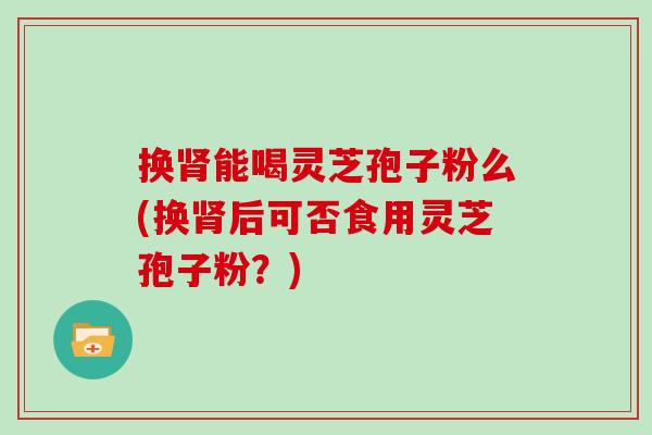 换肾能喝灵芝孢子粉么(换肾后可否食用灵芝孢子粉？)