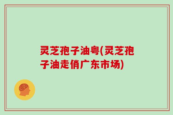 灵芝孢子油粤(灵芝孢子油走俏广东市场)