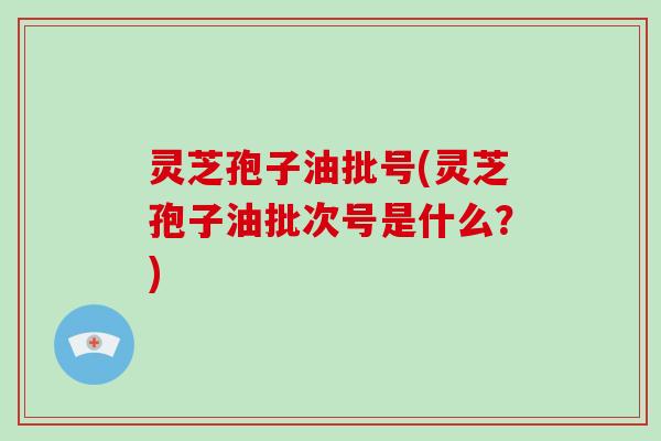灵芝孢子油批号(灵芝孢子油批次号是什么？)