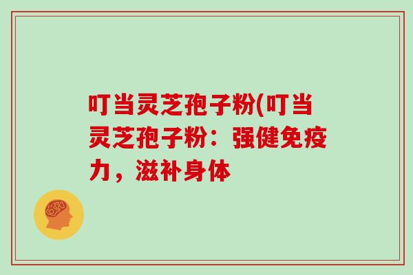 叮当灵芝孢子粉(叮当灵芝孢子粉:强健免疫力,滋补身体-第1张图片-灵芝大师 叮当灵芝孢子粉(叮当灵芝孢子粉:强健免疫力,滋补身体-第1张图片-灵芝大师