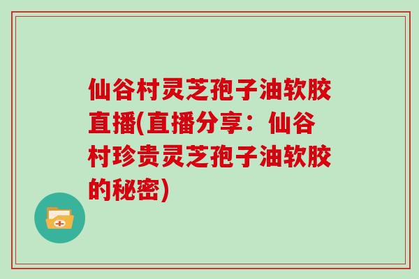 仙谷村灵芝孢子油软胶直播(直播分享：仙谷村珍贵灵芝孢子油软胶的秘密)