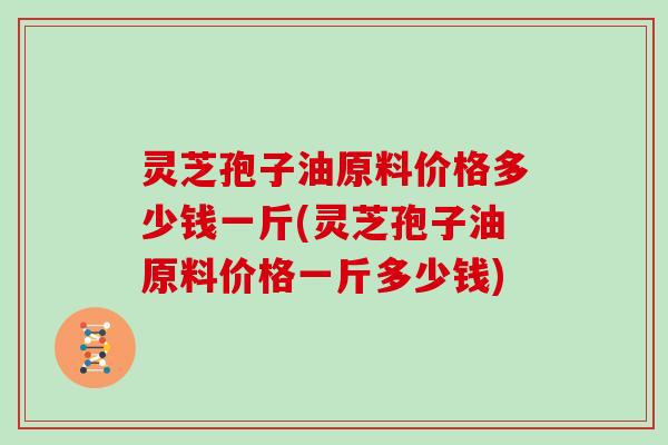 灵芝孢子油原料价格多少钱一斤(灵芝孢子油原料价格一斤多少钱)