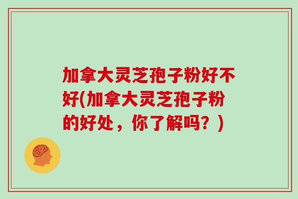 加拿大灵芝孢子粉好不好(加拿大灵芝孢子粉的好处，你了解吗？)