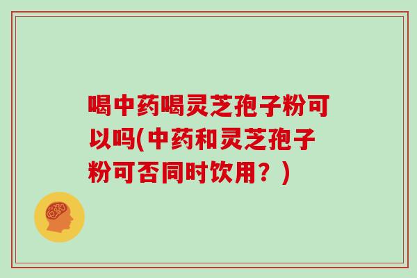 喝中药喝灵芝孢子粉可以吗(中药和灵芝孢子粉可否同时饮用？)