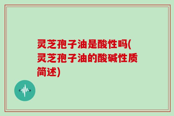 灵芝孢子油是酸性吗(灵芝孢子油的酸碱性质简述)-第1张图片-灵芝大师 灵芝孢子油是酸性吗(灵芝孢子油的酸碱性质简述)-第1张图片-灵芝大师