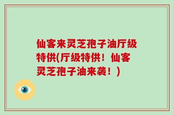 仙客来灵芝孢子油厅级特供(厅级特供！仙客灵芝孢子油来袭！)