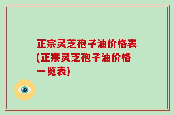 正宗灵芝孢子油价格表(正宗灵芝孢子油价格一览表)