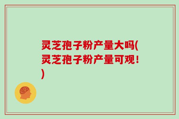 灵芝孢子粉产量大吗(灵芝孢子粉产量可观！)-第1张图片-灵芝大师