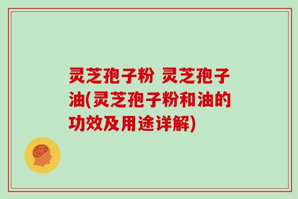 灵芝孢子粉 灵芝孢子油(灵芝孢子粉和油的功效及用途详解)