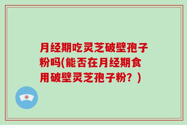 月经期吃灵芝破壁孢子粉吗(能否在月经期食用破壁灵芝孢子粉?)-第1张图片-灵芝大师 月经期吃灵芝破壁孢子粉吗(能否在月经期食用破壁灵芝孢子粉?)-第1张图片-灵芝大师