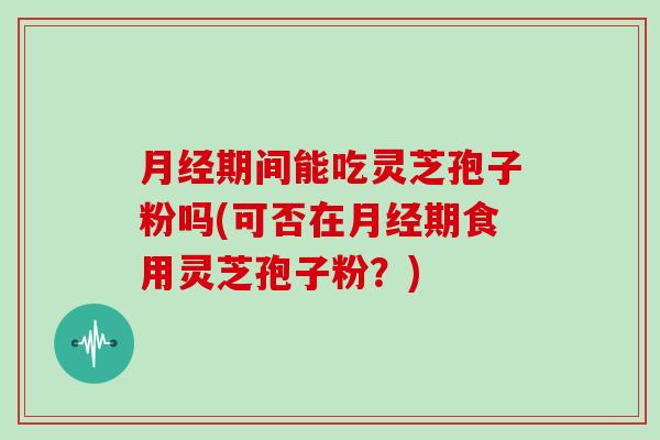 月经期间能吃灵芝孢子粉吗(可否在月经期食用灵芝孢子粉？)
