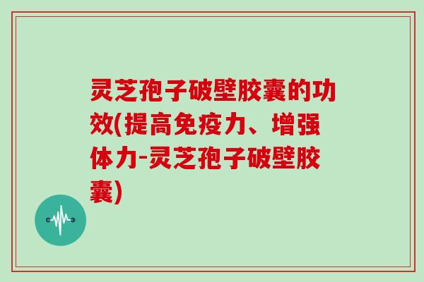 灵芝孢子破壁胶囊的功效(提高免疫力、增强体力-灵芝孢子破壁胶囊)