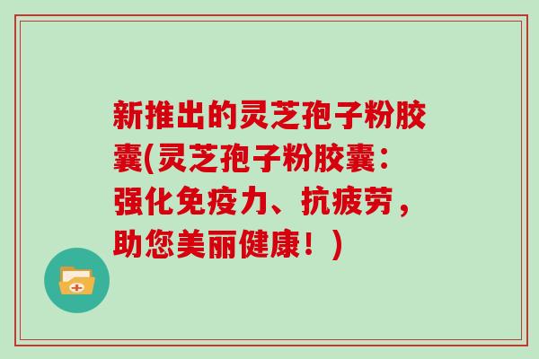 新推出的灵芝孢子粉胶囊(灵芝孢子粉胶囊：强化免疫力、抗疲劳，助您美丽健康！)