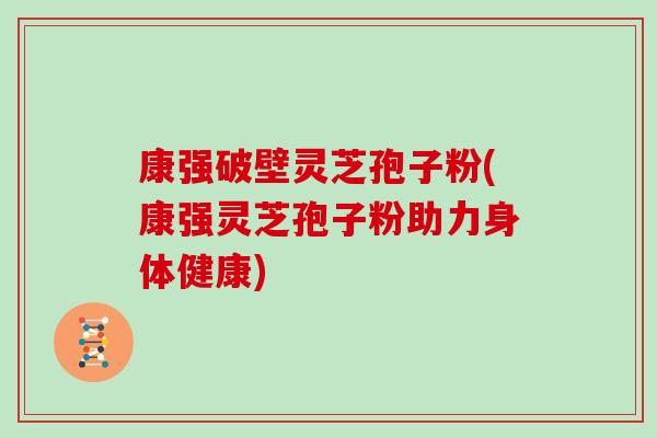 康强破壁灵芝孢子粉(康强灵芝孢子粉助力身体健康)