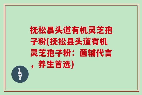 抚松县头道有机灵芝孢子粉(抚松县头道有机灵芝孢子粉：菌辅代言，养生首选)
