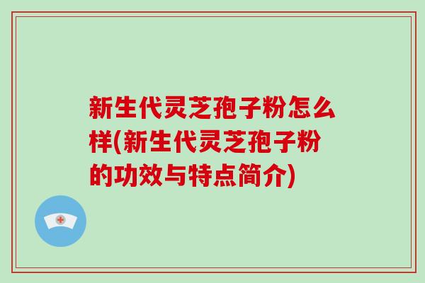 新生代灵芝孢子粉怎么样(新生代灵芝孢子粉的功效与特点简介)