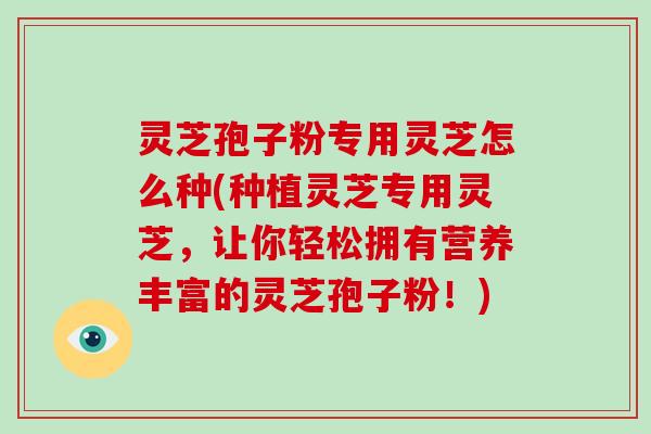 灵芝孢子粉专用灵芝怎么种(种植灵芝专用灵芝，让你轻松拥有营养丰富的灵芝孢子粉！)