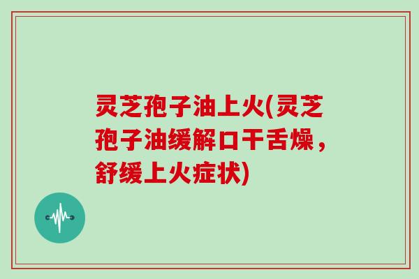 灵芝孢子油上火(灵芝孢子油缓解口干舌燥，舒缓上火症状)