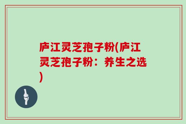 庐江灵芝孢子粉(庐江灵芝孢子粉：养生之选)