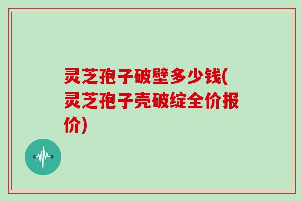 灵芝孢子破壁多少钱(灵芝孢子壳破绽全价报价)