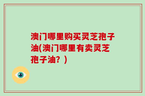 澳门哪里购买灵芝孢子油(澳门哪里有卖灵芝孢子油？)