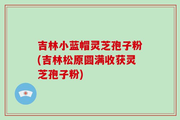 吉林小蓝帽灵芝孢子粉(吉林松原圆满收获灵芝孢子粉)