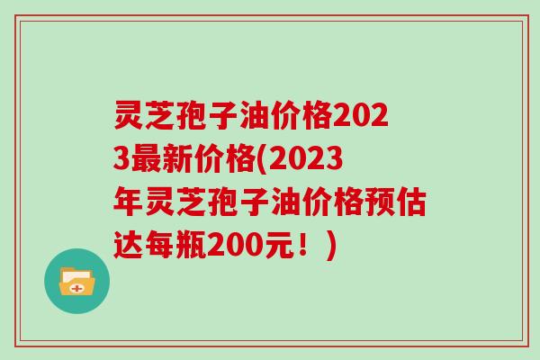 灵芝孢子油价格2023最新价格(2023年灵芝孢子油价格预估达每瓶200元！)