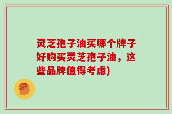 灵芝孢子油买哪个牌子好购买灵芝孢子油，这些品牌值得考虑)