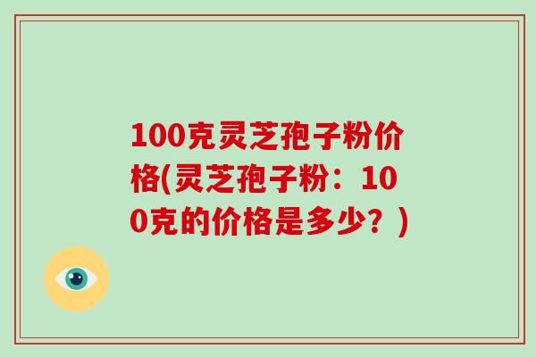 100克灵芝孢子粉价格(灵芝孢子粉：100克的价格是多少？)
