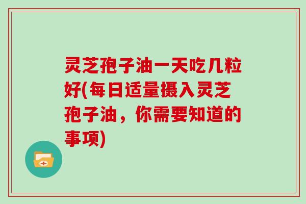 灵芝孢子油一天吃几粒好(每日适量摄入灵芝孢子油，你需要知道的事项)