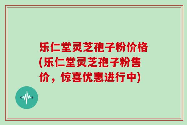 乐仁堂灵芝孢子粉价格(乐仁堂灵芝孢子粉售价，惊喜优惠进行中)