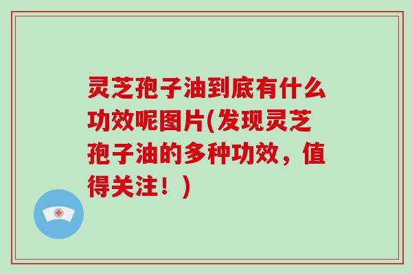 灵芝孢子油到底有什么功效呢图片(发现灵芝孢子油的多种功效，值得关注！)