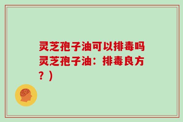 灵芝孢子油可以排毒吗灵芝孢子油：排毒良方？)