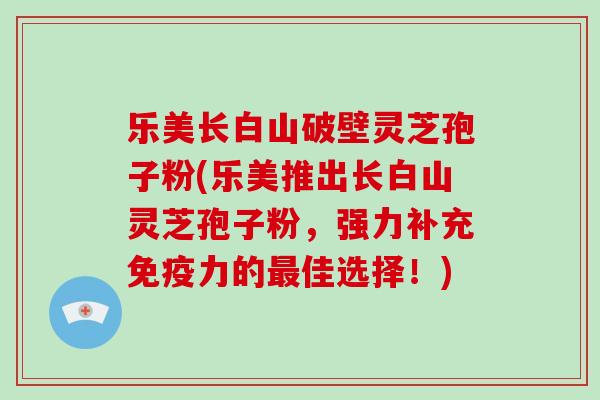 乐美长白山破壁灵芝孢子粉(乐美推出长白山灵芝孢子粉，强力补充免疫力的最佳选择！)