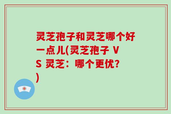 灵芝孢子和灵芝哪个好一点儿(灵芝孢子 VS 灵芝：哪个更优？)-第1张图片-灵芝大师
