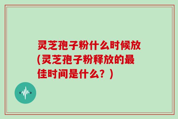 灵芝孢子粉什么时候放(灵芝孢子粉释放的最佳时间是什么？)