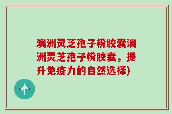 澳洲灵芝孢子粉胶囊澳洲灵芝孢子粉胶囊，提升免疫力的自然选择)