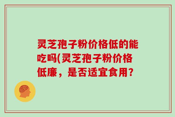 灵芝孢子粉价格低的能吃吗(灵芝孢子粉价格低廉,是否适宜食用?-第1张图片-灵芝大师 灵芝孢子粉价格低的能吃吗(灵芝孢子粉价格低廉,是否适宜食用?-第1张图片-灵芝大师