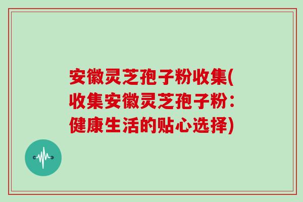安徽灵芝孢子粉收集(收集安徽灵芝孢子粉：健康生活的贴心选择)