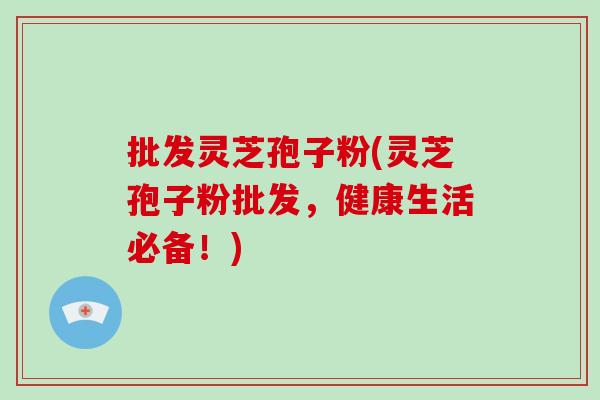 批发灵芝孢子粉(灵芝孢子粉批发，健康生活必备！)