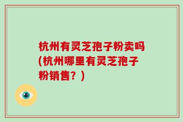 杭州有灵芝孢子粉卖吗(杭州哪里有灵芝孢子粉销售？)