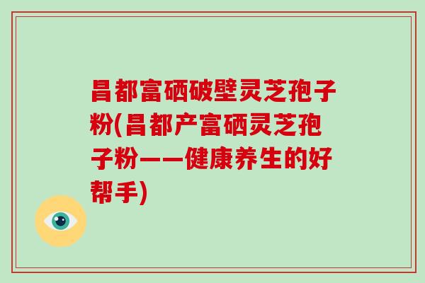 昌都富硒破壁灵芝孢子粉(昌都产富硒灵芝孢子粉——健康养生的好帮手)