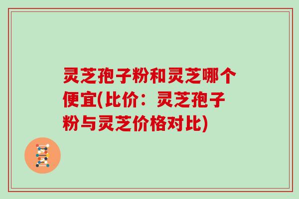 灵芝孢子粉和灵芝哪个便宜(比价：灵芝孢子粉与灵芝价格对比)