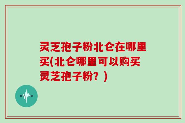 灵芝孢子粉北仑在哪里买(北仑哪里可以购买灵芝孢子粉？)