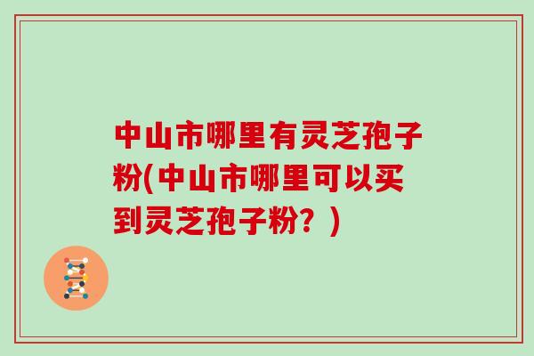 中山市哪里有灵芝孢子粉(中山市哪里可以买到灵芝孢子粉？)