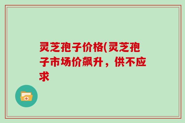灵芝孢子价格(灵芝孢子市场价飙升，供不应求