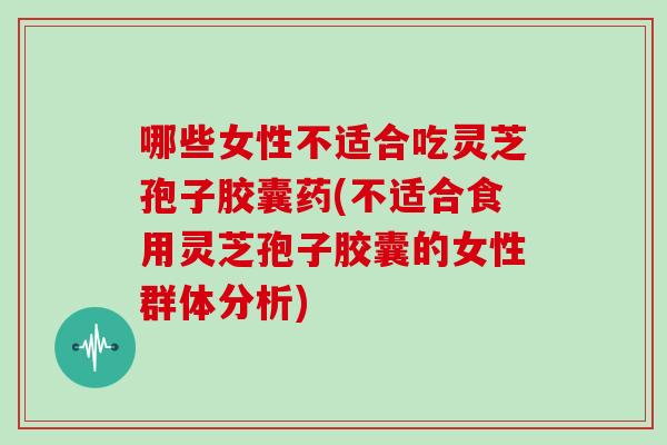 哪些女性不适合吃灵芝孢子胶囊药(不适合食用灵芝孢子胶囊的女性群体分析)