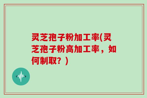 灵芝孢子粉加工率(灵芝孢子粉高加工率，如何制取？)