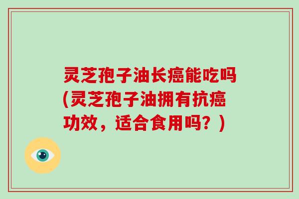 灵芝孢子油长癌能吃吗(灵芝孢子油拥有抗癌功效，适合食用吗？)